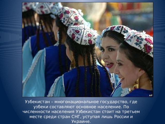 Узбекистан – многонациональное государство, где узбеки составляют основное население. По численности населения Узбекистан стоит на третьем месте среди стран СНГ, уступая лишь России и Украине.