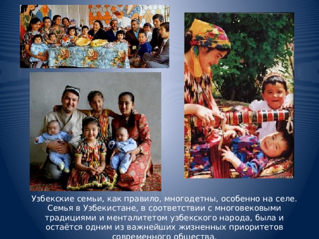 Узбекские семьи, как правило, многодетны, особенно на селе. Семья в Узбекистане, в соответствии с многовековыми традициями и менталитетом узбекского народа, была и остаётся одним из важнейших жизненных приоритетов современного общества.