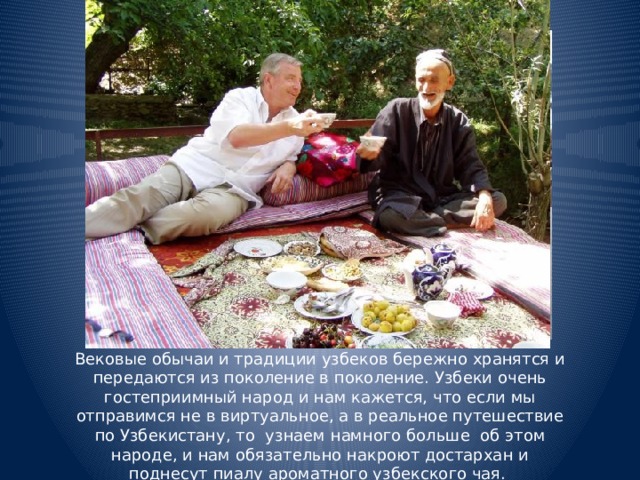 Вековые обычаи и традиции узбеков бережно хранятся и передаются из поколение в поколение. Узбеки очень гостеприимный народ и нам кажется, что если мы отправимся не в виртуальное, а в реальное путешествие по Узбекистану, то узнаем намного больше об этом народе, и нам обязательно накроют достархан и поднесут пиалу ароматного узбекского чая.