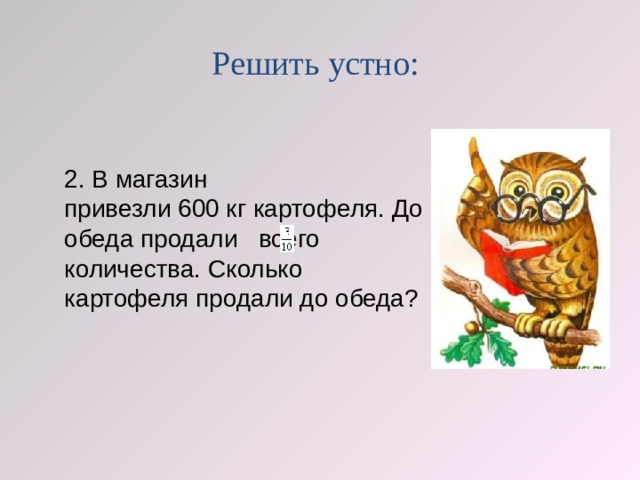 Решить устно: 2. В магазин привезли 600 кг картофеля. До обеда продали   всего количества. Сколько картофеля продали до обеда?  