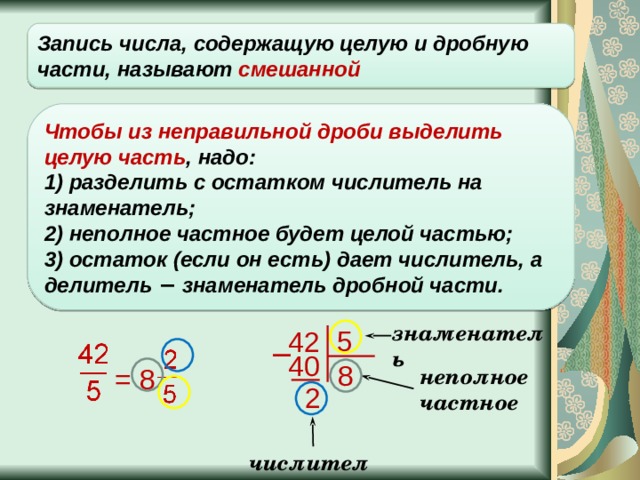 Запись числа, содержащую целую и дробную части, называют смешанной Чтобы из неправильной дроби выделить целую часть , надо: 1) разделить с остатком числитель на знаменатель;  2) неполное частное будет целой частью;  3) остаток (если он есть) дает числитель, а делитель − знаменатель дробной части. знаменатель 5 42 − 40 8 = 8 неполное частное 2 числитель 