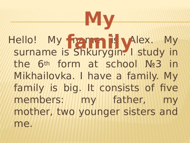 My family Hello! My name is Alex. My surname is Shkurygin. I study in the 6 th form at school №3 in Mikhailovka. I have a family. My family is big. It consists of five members: my father, my mother, two younger sisters and me. 