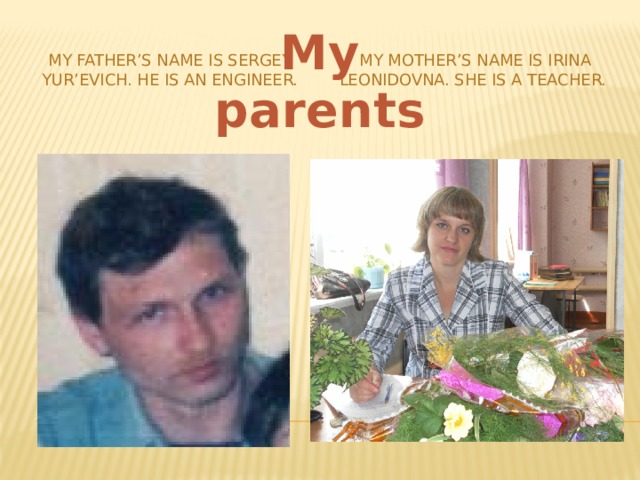 My parents My father’s name is Sergey Yur’evich. He is an engineer. My mother’s name is Irina Leonidovna. She is a teacher. 