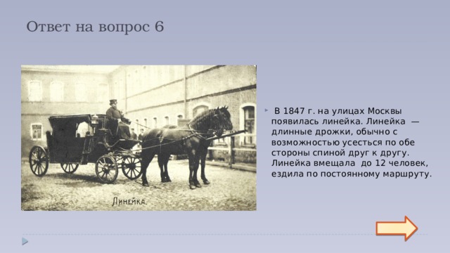 Ответ на вопрос 6  В 1847 г. на улицах Москвы появилась линейка. Линейка  — длинные дрожки, обычно с возможностью усесться по обе стороны спиной друг к другу. Линейка вмещала до 12 человек, ездила по постоянному маршруту.  