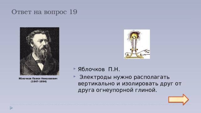 Ответ на вопрос 19 Яблочков П.Н.   Электроды нужно располагать вертикально и изолировать друг от друга огнеупорной глиной. Яблочков Павел Николаевич  (1847-1894)  