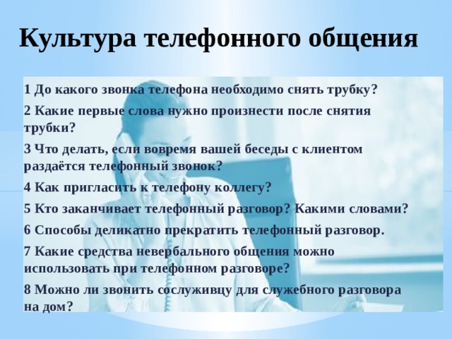 Культура телефонного общения 1 До какого звонка телефона необходимо снять трубку? 2 Какие первые слова нужно произнести после снятия трубки? 3 Что делать, если вовремя вашей беседы с клиентом раздаётся телефонный звонок? 4 Как пригласить к телефону коллегу? 5 Кто заканчивает телефонный разговор? Какими словами? 6 Способы деликатно прекратить телефонный разговор. 7 Какие средства невербального общения можно использовать при телефонном разговоре? 8 Можно ли звонить сослуживцу для служебного разговора на дом?