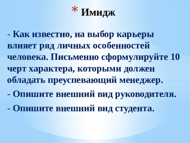 Имидж - Как известно, на выбор карьеры влияет ряд личных особенностей человека. Письменно сформулируйте 10 черт характера, которыми должен обладать преуспевающий менеджер. - Опишите внешний вид руководителя. - Опишите внешний вид студента.