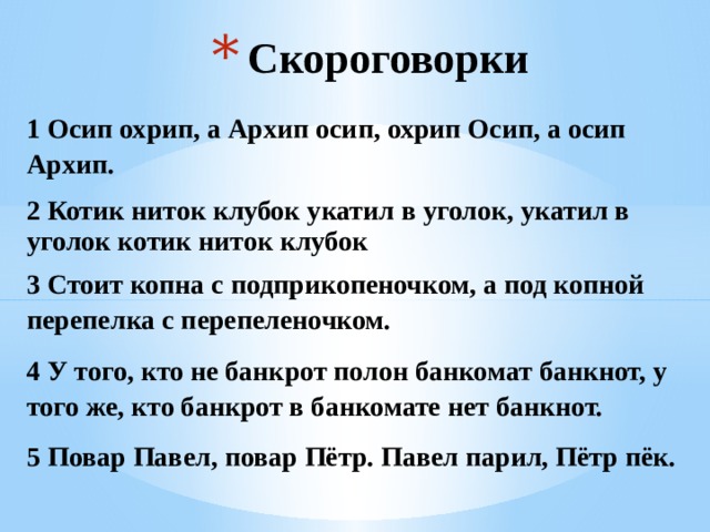 Скороговорки 1 Осип охрип, а Архип осип, охрип Осип, а осип Архип. 2 Котик ниток клубок укатил в уголок, укатил в уголок котик ниток клубок 3 Стоит копна с подприкопеночком, а под копной перепелка с перепеленочком. 4 У того, кто не банкрот полон банкомат банкнот, у того же, кто банкрот в банкомате нет банкнот. 5 Повар Павел, повар Пётр. Павел парил, Пётр пёк.