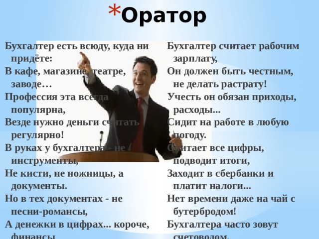 Оратор Бухгалтер есть всюду, куда ни придёте: Бухгалтер считает рабочим зарплату, В кафе, магазине, театре, заводе… Он должен быть честным, не делать растрату! Профессия эта всегда популярна, Учесть он обязан приходы, расходы... Везде нужно деньги считать регулярно! Сидит на работе в любую погоду. В руках у бухгалтера - не инструменты, Считает все цифры, подводит итоги, Заходит в сбербанки и платит налоги... Не кисти, не ножницы, а документы. Но в тех документах - не песни-романсы, Нет времени даже на чай с бутербродом! А денежки в цифрах... короче, финансы Бухгалтера часто зовут счетоводом.