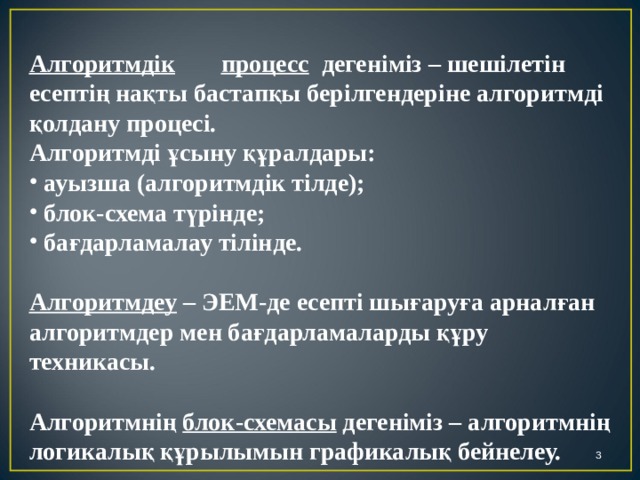 Алгоритмдік  процесс дегеніміз – шешілетін есептің нақты бастапқы берілгендеріне алгоритмді қолдану процесі. Алгоритмді ұсыну құралдары:  ауызша (алгоритмдік тілде);  блок-схема түрінде;  бағдарламалау тілінде.  Алгоритмдеу – ЭЕМ-де есепті шығаруға арналған алгоритмдер мен бағдарламаларды құру техникасы.  Алгоритмнің блок-схемасы дегеніміз – алгоритмнің логикалық құрылымын графикалық бейнелеу.  