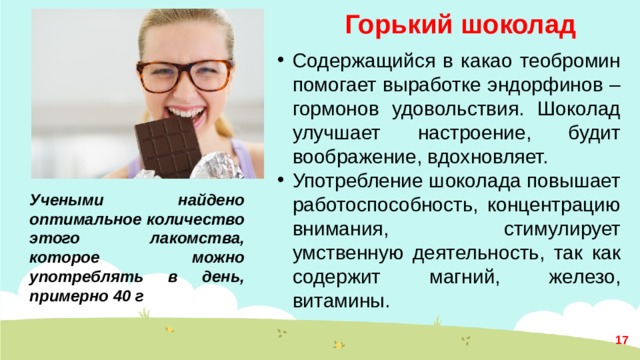 Горький шоколад Содержащийся в какао теобромин помогает выработке эндорфинов – гормонов удовольствия. Шоколад улучшает настроение, будит воображение, вдохновляет. Употребление шоколада повышает работоспособность, концентрацию внимания, стимулирует умственную деятельность, так как содержит магний, железо, витамины. Учеными найдено оптимальное количество этого лакомства, которое можно употреблять в день, примерно 40 г  