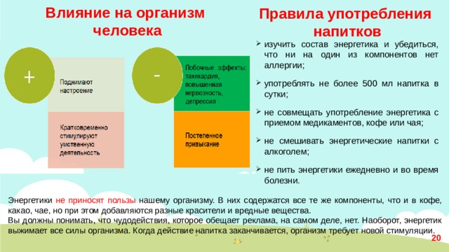 Влияние на организм человека Правила употребления  напитков изучить состав энергетика и убедиться, что ни на один из компонентов нет аллергии; употреблять не более 500 мл напитка в сутки; не совмещать употребление энергетика с приемом медикаментов, кофе или чая; не смешивать энергетические напитки с алкоголем; не пить энергетики ежедневно и во время болезни. Энергетики не приносят пользы нашему организму. В них содержатся все те же компоненты, что и в кофе, какао, чае, но при этом добавляются разные красители и вредные вещества. Вы должны понимать, что чудодействия, которое обещает реклама, на самом деле, нет. Наоборот, энергетик выжимает все силы организма. Когда действие напитка заканчивается, организм требует новой стимуляции.  