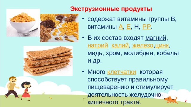 Экструзионные продукты содержат витамины группы В, витамины  А ,  Е , Н,  РР . В их состав входят  магний ,  натрий ,  калий ,  железо , цинк , медь, хром, молибден, кобальт и др. Много  клетчатки , которая способствует правильному пищеварению и стимулирует деятельность желудочно-кишечного тракта.  