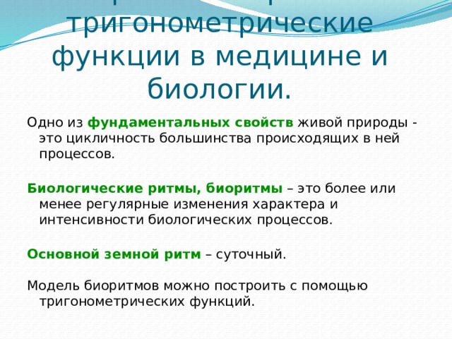         Тригонометрия и тригонометрические функции в медицине и биологии.   Одно из фундаментальных свойств  живой природы - это цикличность большинства происходящих в ней процессов. Биологические ритмы, биоритмы  – это более или менее регулярные изменения характера и интенсивности биологических процессов. Основной земной ритм – суточный. Модель биоритмов можно построить с помощью тригонометрических функций. 