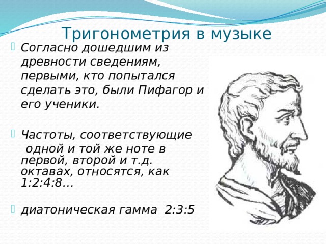 Тригонометрия в музыке   Согласно дошедшим из древности сведениям, первыми, кто попытался сделать это, были Пифагор и его ученики.  Частоты, соответствующие  одной и той же ноте в первой, второй и т.д. октавах, относятся, как 1:2:4:8…  диатоническая гамма 2:3:5 