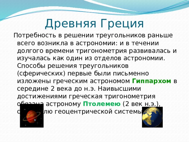 Древняя Греция  Потребность в решении треугольников раньше всего возникла в астрономии: и в течении долгого времени тригонометрия развивалась и изучалась как один из отделов астрономии. Способы решения треугольников (сферических) первые были письменно изложены греческим астрономом Гиппархом в середине 2 века до н.э. Наивысшими достижениями греческая тригонометрия обязана астроному Птолемею (2 век н.э.), создателю геоцентрической системы мира. 