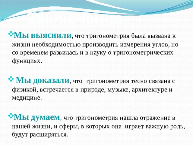 Заключение Мы выяснили , что тригонометрия была вызвана к жизни необходимостью производить измерения углов, но со временем развилась и в науку о тригонометрических функциях.  Мы доказали , что тригонометрия тесно связана с физикой, встречается в природе, музыке, архитектуре и медицине. Мы думаем , что тригонометрия нашла отражение в нашей жизни, и сферы, в которых она играет важную роль, будут расширяться. 
