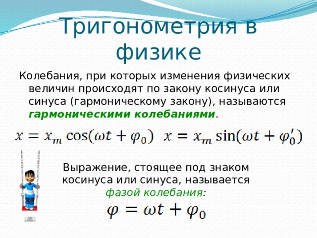 Тригонометрия в физике Колебания, при которых изменения физических величин происходят по закону косинуса или синуса (гармоническому закону), называются гармоническими колебаниями . Выражение, стоящее под знаком косинуса или синуса, называется фазой колебания : 