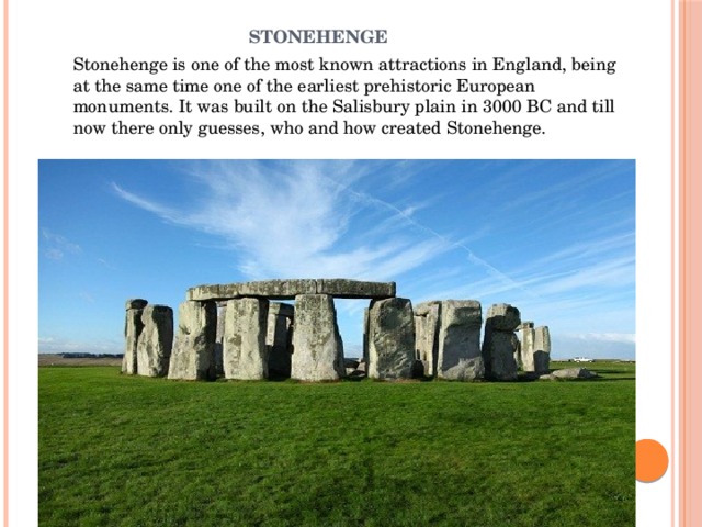 Stonehenge   Stonehenge is one of the most known attractions in England, being at the same time one of the earliest prehistoric European monuments. It was built on the Salisbury plain in 3000 BC and till now there only guesses, who and how created Stonehenge.    