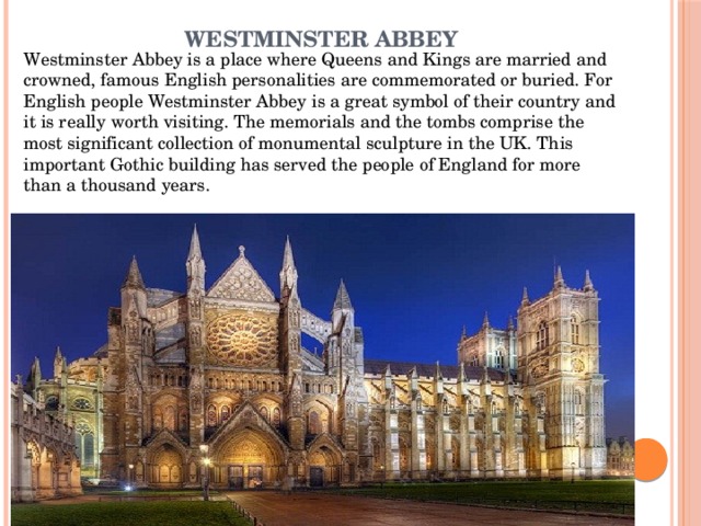 Westminster Abbey   Westminster Abbey is a place where Queens and Kings are married and crowned, famous English personalities are commemorated or buried. For English people Westminster Abbey is a great symbol of their country and it is really worth visiting. The memorials and the tombs comprise the most significant collection of monumental sculpture in the UK. This important Gothic building has served the people of England for more than a thousand years. 