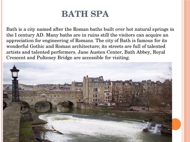 Bath Spa Bath is a city named after the Roman baths built over hot natural springs in the I century AD. Many baths are in ruins still the visitors can acquire an appreciation for engineering of Romans. The city of Bath is famous for its wonderful Gothic and Roman architecture; its streets are full of talented artists and talented performers. Jane Austen Center, Bath Abbey, Royal Crescent and Pulteney Bridge are accessible for visiting. 