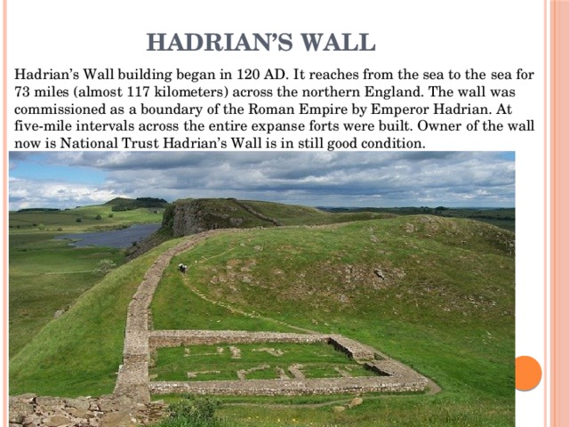 Hadrian’s Wall Hadrian’s Wall building began in 120 AD. It reaches from the sea to the sea for 73 miles (almost 117 kilometers) across the northern England. The wall was commissioned as a boundary of the Roman Empire by Emperor Hadrian. At five-mile intervals across the entire expanse forts were built. Owner of the wall now is National Trust Hadrian’s Wall is in still good condition. 