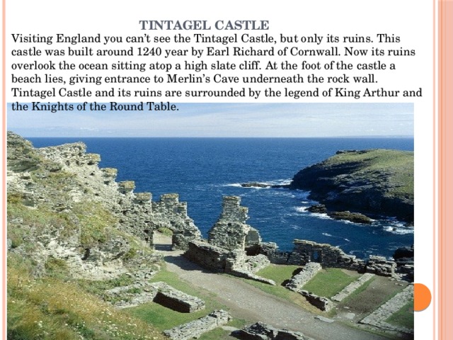 Tintagel Castle   Visiting England you can’t see the Tintagel Castle, but only its ruins. This castle was built around 1240 year by Earl Richard of Cornwall. Now its ruins overlook the ocean sitting atop a high slate cliff. At the foot of the castle a beach lies, giving entrance to Merlin’s Cave underneath the rock wall. Tintagel Castle and its ruins are surrounded by the legend of King Arthur and the Knights of the Round Table. 
