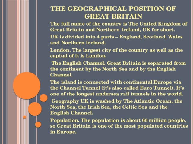 The geographical position of Great Britain   The full name of the country is The United Kingdom of Great Britain and Northern Ireland, UK for short. UK is divided into 4 parts – England, Scotland, Wales and Northern Ireland. London. The largest city of the country as well as the capital of it is London.   The English Channel. Great Britain is separated from the continent by the North Sea and by the English Channel. The island is connected with continental Europe via the Channel Tunnel (it’s also called Euro Tunnel). It’s one of the longest undersea rail tunnels in the world.   Geography UK is washed by The Atlantic Ocean, the North Sea, the Irish Sea, the Celtic Sea and the English Channel. Population. The population is about 60 million people, so Great Britain is one of the most populated countries in Europe.    