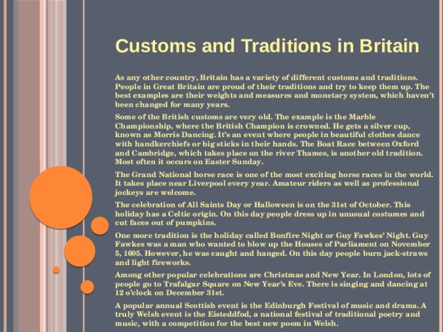    Customs and Traditions in Britain  As any other country, Britain has a variety of different customs and traditions. People in Great Britain are proud of their traditions and try to keep them up. The best examples are their weights and measures and monetary system, which haven’t been changed for many years. Some of the British customs are very old. The example is the Marble Championship, where the British Champion is crowned. He gets a silver cup, known as Morris Dancing. It’s an event where people in beautiful clothes dance with handkerchiefs or big sticks in their hands. The Boat Race between Oxford and Cambridge, which takes place on the river Thames, is another old tradition. Most often it occurs on Easter Sunday. The Grand National horse race is one of the most exciting horse races in the world. It takes place near Liverpool every year. Amateur riders as well as professional jockeys are welcome. The celebration of All Saints Day or Halloween is on the 31st of October. This holiday has a Celtic origin. On this day people dress up in unusual costumes and cut faces out of pumpkins. One more tradition is the holiday called Bonfire Night or Guy Fawkes’ Night. Guy Fawkes was a man who wanted to blow up the Houses of Parliament on November 5, 1605. However, he was caught and hanged. On this day people burn jack-straws and light fireworks. Among other popular celebrations are Christmas and New Year. In London, lots of people go to Trafalgar Square on New Year’s Eve. There is singing and dancing at 12 o’clock on December 31st. A popular annual Scottish event is the Edinburgh Festival of music and drama. A truly Welsh event is the Eisteddfod, a national festival of traditional poetry and music, with a competition for the best new poem in Welsh.  