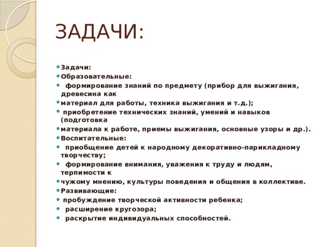 ЗАДАЧИ: Задачи: Образовательные:  формирование знаний по предмету (прибор для выжигания, древесина как материал для работы, техника выжигания и т.д.);  приобретение технических знаний, умений и навыков (подготовка материала к работе, приемы выжигания, основные узоры и др.). Воспитательные:  приобщение детей к народному декоративно-парикладному творчеству;  формирование внимания, уважения к труду и людям, терпимости к чужому мнению, культуры поведения и общения в коллективе. Развивающие:  пробуждение творческой активности ребенка;  расширение кругозора;  раскрытие индивидуальных способностей. 