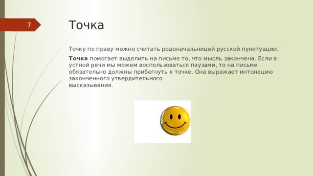 Точка  Точку по праву можно считать родоначальницей русской пунктуации. Точка  помогает выделить на письме то, что мысль закончена. Если в устной речи мы можем воспользоваться паузами, то на письме обязательно должны прибегнуть к точке. Она выражает интонацию законченного утвердительного  высказывания.   