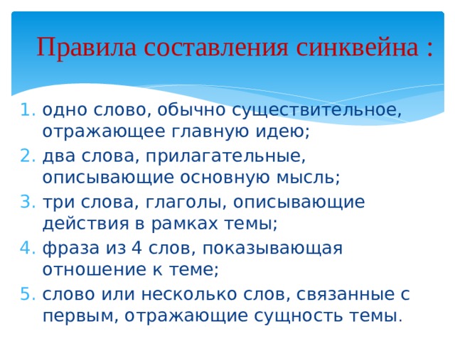  Правила составления синквейна :   одно слово, обычно существительное, отражающее главную идею; два слова, прилагательные, описывающие основную мысль; три слова, глаголы, описывающие действия в рамках темы; фраза из 4 слов, показывающая отношение к теме; слово или несколько слов, связанные с первым, отражающие сущность темы . 