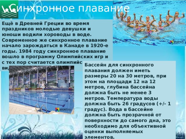 Синхронное плавание Ещё в Древней Греции во время праздников молодые девушки и юноши водили хороводы в воде. Современное же синхронное плавание начало зарождаться в Канаде в 1920-е годы. 1984 году синхронное плавание вошло в программу Олимпийских игр и с тех пор считается олимпийским видом спорта. Бассейн для синхронного плавания должен иметь размеры 20 на 30 метров, при этом на площади 12 на 12 метров, глубина бассейна должна быть не менее 3 метров. Температура воды должна быть 26 градусов (+/- 1 градус). Вода в бассейне должна быть прозрачной от поверхности до самого дна, это необходимо для объективной оценки выполняемых элементов.  