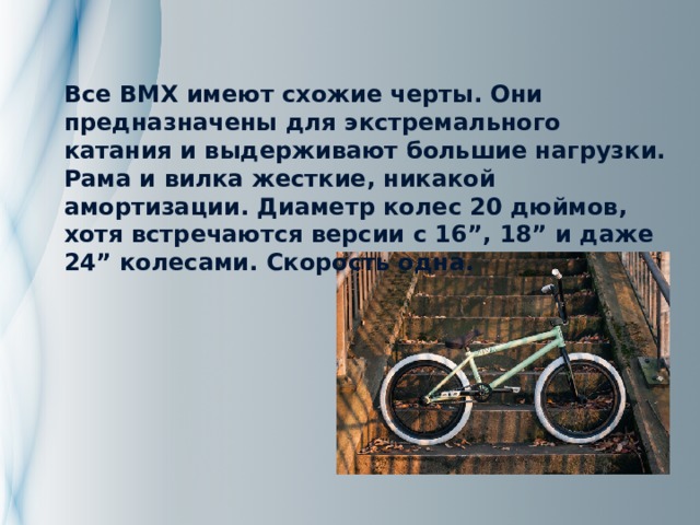 Все BMX имеют схожие черты. Они предназначены для экстремального катания и выдерживают большие нагрузки. Рама и вилка жесткие, никакой амортизации. Диаметр колес 20 дюймов, хотя встречаются версии с 16”, 18” и даже 24” колесами. Скорость одна. 