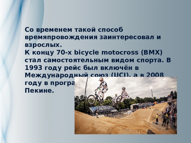 Со временем такой способ времяпровождения заинтересовал и взрослых.  К концу 70-х bicycle motocross (BMX) стал самостоятельным видом спорта. В 1993 году рейс был включён в Международный союз (UCI), а в 2008 году в программу Олимпийских Игр в Пекине. 