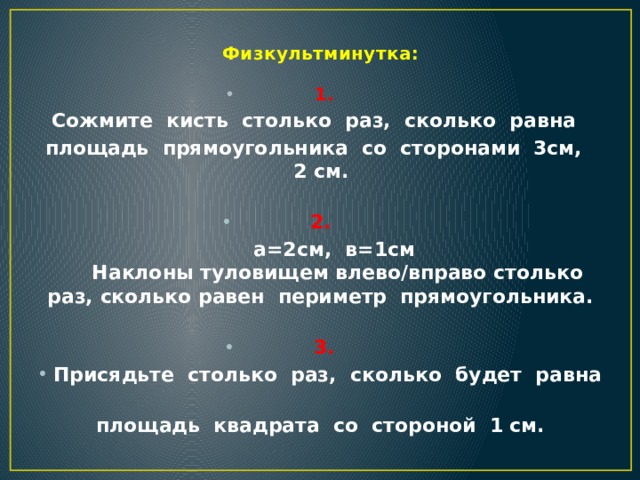 Физкультминутка:   1. Сожмите  кисть  столько  раз,  сколько  равна   площадь  прямоугольника  со  сторонами  3см,  2 см.   2.  а=2см,  в=1см   Наклоны туловищем влево/вправо столько раз, сколько равен периметр  прямоугольника.    3. Присядьте  столько  раз,  сколько  будет  равна   площадь  квадрата  со  стороной  1 см.