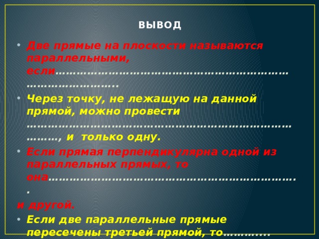 ВЫВОД   Две прямые на плоскости называются параллельны­ми, если ……………………………………………………………………………….. Через точку, не лежащую на данной прямой, можно провести …………………………………………………………………………, и только одну. Если прямая перпендикулярна одной из параллельных прямых, то она …………………………………………………………….. и другой. Если две параллельные прямые пересечены третьей прямой, то ………....………………………………………………………... углы равны, а сумма …….……………………………………………….…. углов равна 180°.