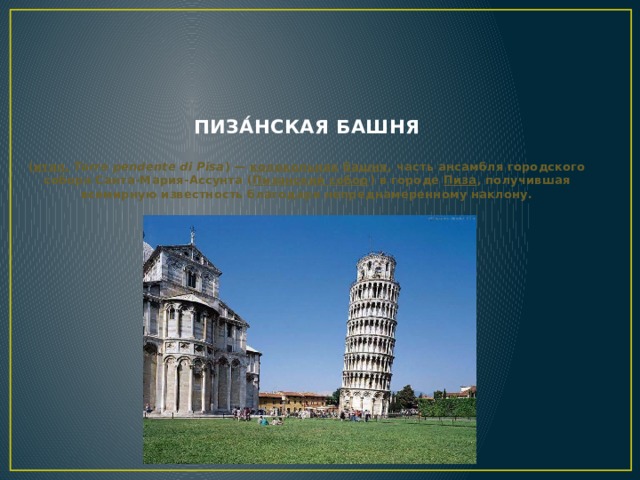 Пиза́нская башня     ( итал.   Torre pendente di Pisa ) —  колокольная   башня , часть ансамбля городского собора Санта-Мария-Ассунта ( Пизанский собор ) в городе  Пиза , получившая всемирную известность благодаря непреднамеренному наклону.
