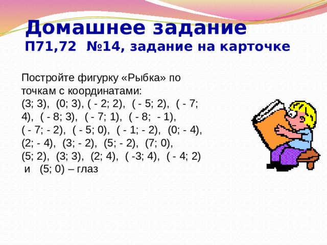 Домашнее задание  П71,72 №14, задание на карточке Постройте фигурку «Рыбка» по точкам с координатами: (3; 3), (0; 3), ( - 2; 2), ( - 5; 2), ( - 7; 4), ( - 8; 3), ( - 7; 1), ( - 8; - 1), ( - 7; - 2), ( - 5; 0), ( - 1; - 2), (0; - 4), (2; - 4), (3; - 2), (5; - 2), (7; 0), (5; 2), (3; 3), (2; 4), ( -3; 4), ( - 4; 2) и (5; 0) – глаз 
