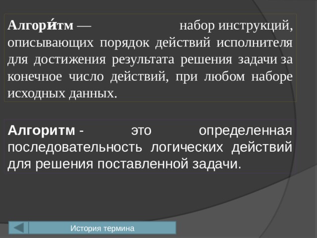 Алгори́тм  — набор инструкций, описывающих порядок действий исполнителя для достижения результата решения задачи за конечное число действий, при любом наборе исходных данных. Алгоритм  - это определенная последовательность логических действий для решения поставленной задачи. История термина 