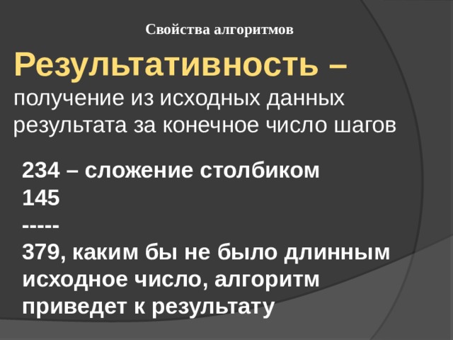 Свойства алгоритмов Результативность – получение из исходных данных результата за конечное число шагов 234 – сложение столбиком 145 ----- 379, каким бы не было длинным исходное число, алгоритм приведет к результату 