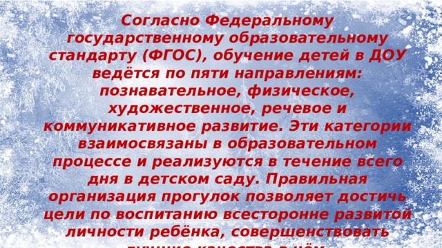 Согласно Федеральному государственному образовательному стандарту (ФГОС), обучение детей в ДОУ ведётся по пяти направлениям: познавательное, физическое, художественное, речевое и коммуникативное развитие. Эти категории взаимосвязаны в образовательном процессе и реализуются в течение всего дня в детском саду. Правильная организация прогулок позволяет достичь цели по воспитанию всесторонне развитой личности ребёнка, совершенствовать лучшие качества в нём. 