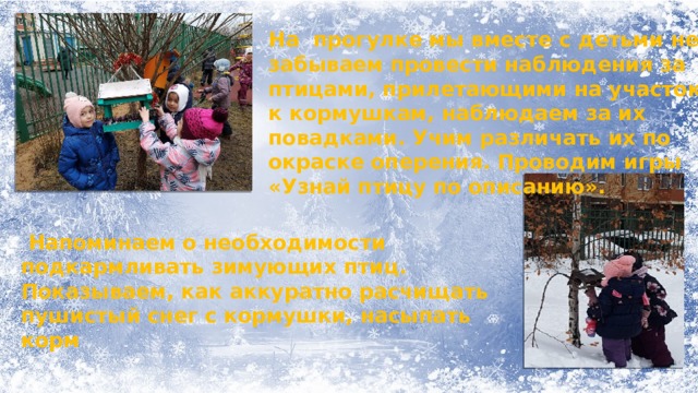 На прогулке мы вместе с детьми не забываем провести наблюдения за птицами, прилетающими на участок к кормушкам, наблюдаем за их повадками. Учим различать их по окраске оперения. Проводим игры «Узнай птицу по описанию».  Напоминаем о необходимости подкармливать зимующих птиц. Показываем, как аккуратно расчищать пушистый снег с кормушки, насыпать корм 