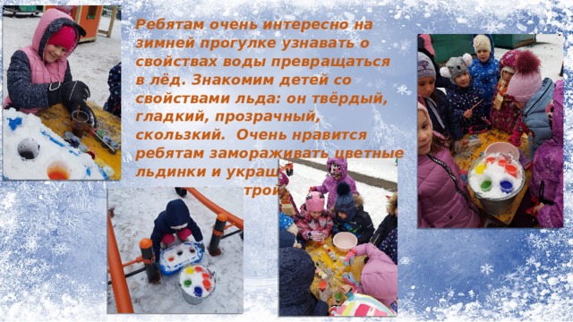 Ребятам очень интересно на зимней прогулке узнавать о свойствах воды превращаться в лёд. Знакомим детей со свойствами льда: он твёрдый, гладкий, прозрачный, скользкий. Очень нравится ребятам замораживать цветные льдинки и украшать ими снежные постройки. 