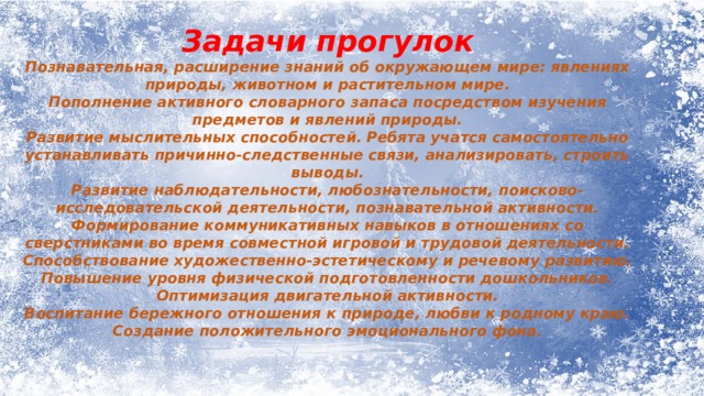 Задачи прогулок Познавательная, расширение знаний об окружающем мире: явлениях природы, животном и растительном мире. Пополнение активного словарного запаса посредством изучения предметов и явлений природы. Развитие мыслительных способностей. Ребята учатся самостоятельно устанавливать причинно-следственные связи, анализировать, строить выводы. Развитие наблюдательности, любознательности, поисково-исследовательской деятельности, познавательной активности. Формирование коммуникативных навыков в отношениях со сверстниками во время совместной игровой и трудовой деятельности. Способствование художественно-эстетическому и речевому развитию. Повышение уровня физической подготовленности дошкольников. Оптимизация двигательной активности. Воспитание бережного отношения к природе, любви к родному краю. Создание положительного эмоционального фона. 