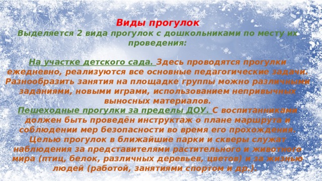 Виды прогулок Выделяется 2 вида прогулок с дошкольниками по месту их проведения: На участке детского сада. Здесь проводятся прогулки ежедневно, реализуются все основные педагогические задачи. Разнообразить занятия на площадке группы можно различными заданиями, новыми играми, использованием непривычных выносных материалов. Пешеходные прогулки за пределы ДОУ. С воспитанниками должен быть проведён инструктаж о плане маршрута и соблюдении мер безопасности во время его прохождения. Целью прогулок в ближайшие парки и скверы служат наблюдения за представителями растительного и животного мира (птиц, белок, различных деревьев, цветов) и за жизнью людей (работой, занятиями спортом и др.).  