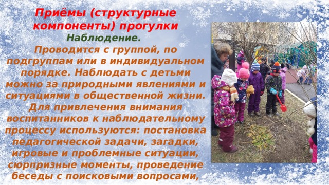 Приёмы (структурные компоненты) прогулки Наблюдение. Проводится с группой, по подгруппам или в индивидуальном порядке. Наблюдать с детьми можно за природными явлениями и ситуациями в общественной жизни. Для привлечения внимания воспитанников к наблюдательному процессу используются: постановка педагогической задачи, загадки, игровые и проблемные ситуации, сюрпризные моменты, проведение беседы с поисковыми вопросами, сравнениями, привлечением личного опыта ребят. 