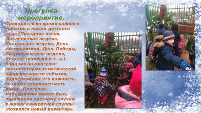 Прогулка-мероприятие. Проводится во время важного события в жизни детского сада (Праздник осени, Масленичная неделя, Пасхальная неделя, День космонавтики, День Победы, Патриотическая неделя, Неделя экологии и т. д.). Задания на прогулке соответствуют тематической направленности события, подчёркивают его важность, создают сопричастность детей. Прогулка-мероприятие может быть посвящена частному случаю в жизни конкретной группы (появился новый инвентарь, завезли песок, пришла пора заниматься озеленением участка). 