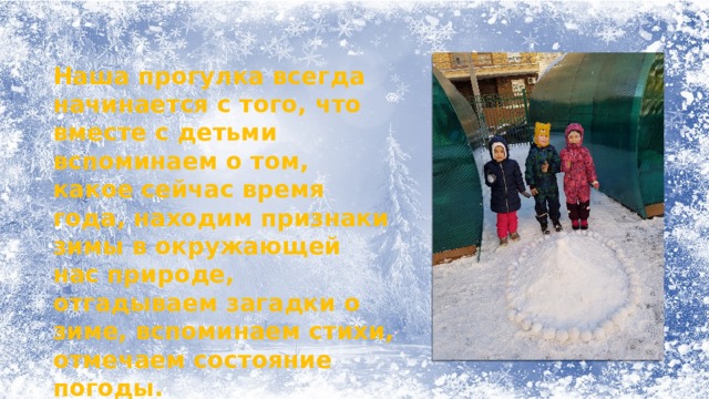 Наша прогулка всегда начинается с того, что вместе с детьми вспоминаем о том, какое сейчас время года, находим признаки зимы в окружающей нас природе, отгадываем загадки о зиме, вспоминаем стихи, отмечаем состояние погоды.   Вот так проходят у нас прогулки. Все свои наблюдения ребята отмечают в уголке природы, отражают в своих работах по художественному творчеству на занятиях изобразительной деятельностью. 