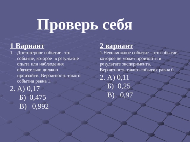 Проверь себя 1 Вариант 2 вариант Достоверное событие- это событие, которое в результате опыта или наблюдения обязательно должно произойти. Вероятность такого события равна 1. А) 0,17 1.Невозможное событие - это событие, которое не может произойти в результате эксперимента.  Б) 0,475 Вероятность такого события равна 0.  В) 0,992 2. А) 0,11  Б) 0,25  В) 0,97 